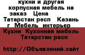 кухни и другая корпусная мебель на заказ › Цена ­ 25 000 - Татарстан респ., Казань г. Мебель, интерьер » Кухни. Кухонная мебель   . Татарстан респ.